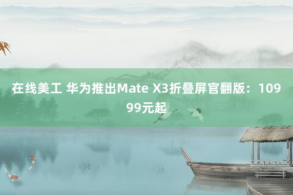 在线美工 华为推出Mate X3折叠屏官翻版：10999元起