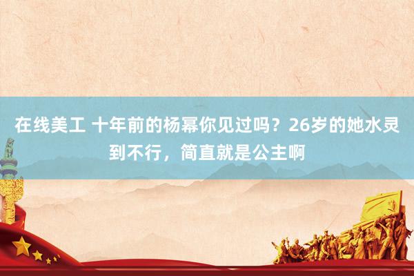 在线美工 十年前的杨幂你见过吗？26岁的她水灵到不行，简直就是公主啊