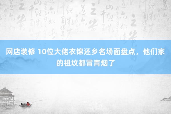 网店装修 10位大佬衣锦还乡名场面盘点，他们家的祖坟都冒青烟了