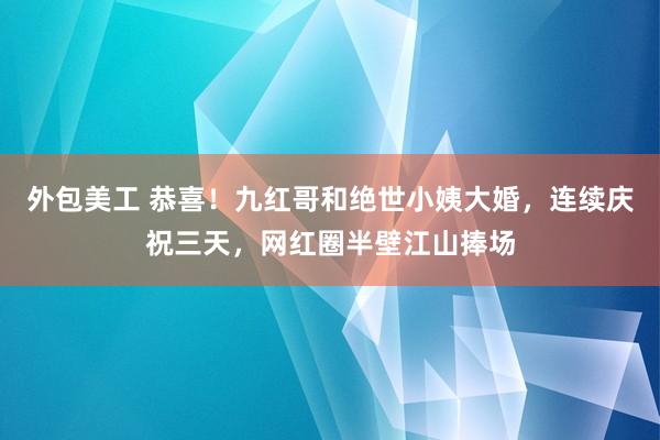 外包美工 恭喜！九红哥和绝世小姨大婚，连续庆祝三天，网红圈半壁江山捧场