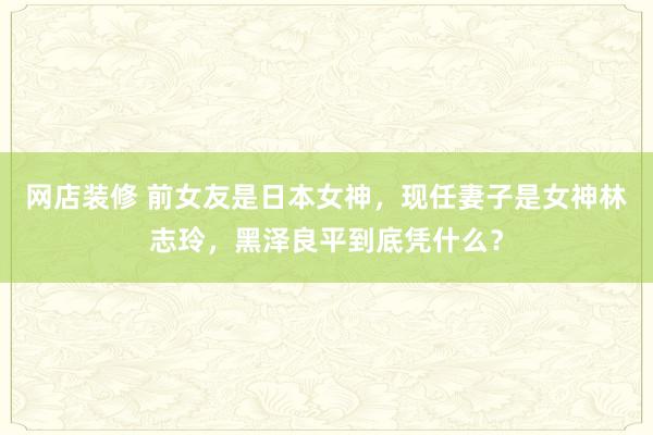 网店装修 前女友是日本女神，现任妻子是女神林志玲，黑泽良平到底凭什么？