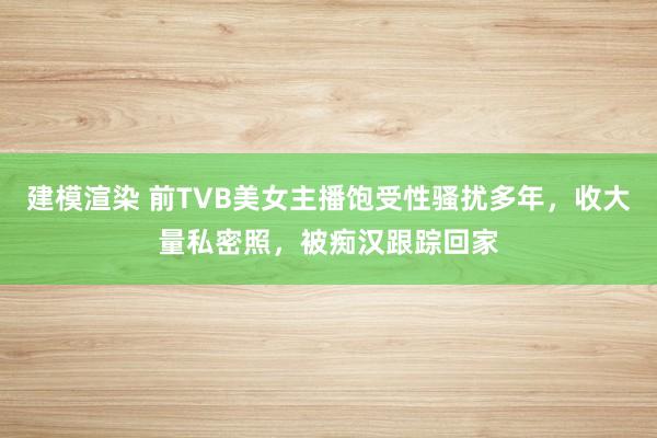 建模渲染 前TVB美女主播饱受性骚扰多年，收大量私密照，被痴汉跟踪回家