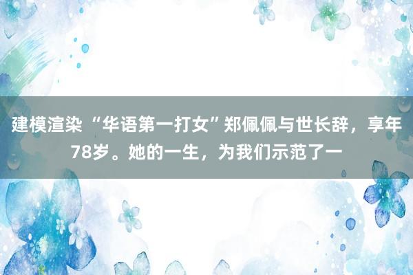 建模渲染 “华语第一打女”郑佩佩与世长辞，享年78岁。她的一生，为我们示范了一