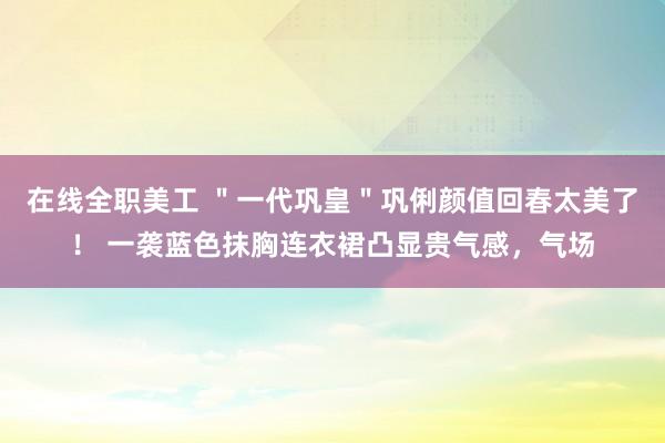 在线全职美工 ＂一代巩皇＂巩俐颜值回春太美了！ 一袭蓝色抹胸连衣裙凸显贵气感，气场