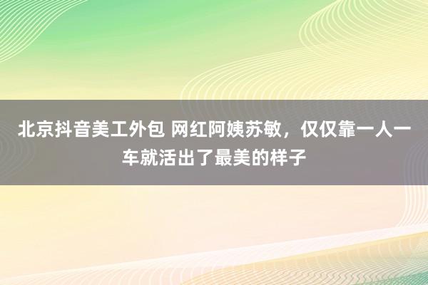 北京抖音美工外包 网红阿姨苏敏，仅仅靠一人一车就活出了最美的样子