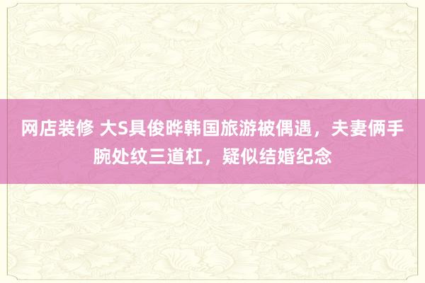 网店装修 大S具俊晔韩国旅游被偶遇，夫妻俩手腕处纹三道杠，疑似结婚纪念