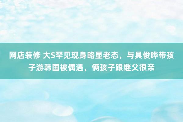 网店装修 大S罕见现身略显老态，与具俊晔带孩子游韩国被偶遇，俩孩子跟继父很亲