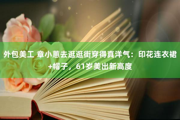 外包美工 章小蕙去逛逛街穿得真洋气：印花连衣裙+帽子，61岁美出新高度