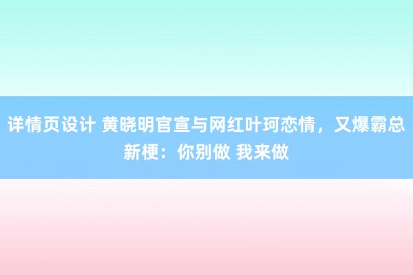 详情页设计 黄晓明官宣与网红叶珂恋情，又爆霸总新梗：你别做 我来做