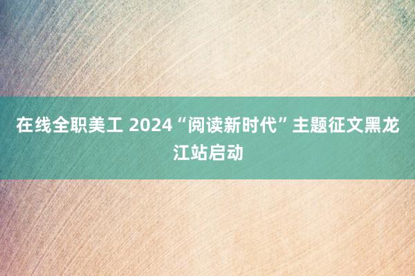 在线全职美工 2024“阅读新时代”主题征文黑龙江站启动