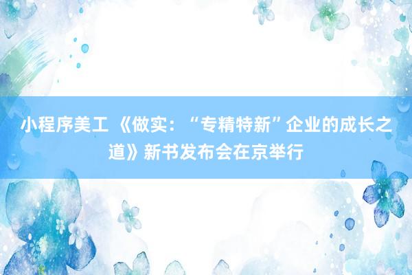 小程序美工 《做实：“专精特新”企业的成长之道》新书发布会在京举行