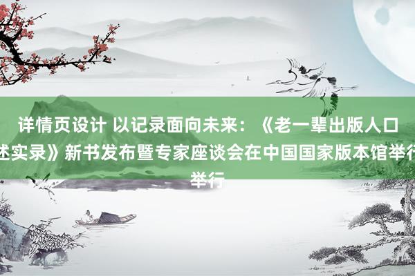 详情页设计 以记录面向未来：《老一辈出版人口述实录》新书发布暨专家座谈会在中国国家版本馆举行