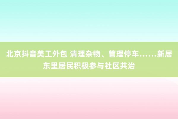 北京抖音美工外包 清理杂物、管理停车……新居东里居民积极参与社区共治