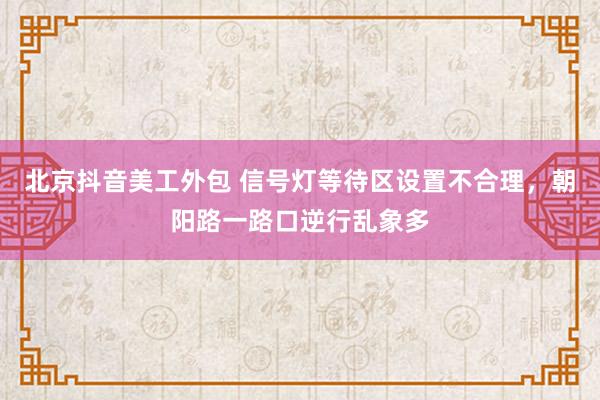 北京抖音美工外包 信号灯等待区设置不合理，朝阳路一路口逆行乱象多